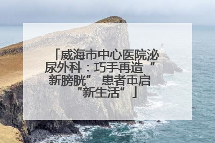威海市中心医院泌尿外科：巧手再造“新膀胱” 患者重启“新生活”