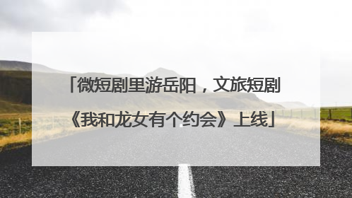 微短剧里游岳阳，文旅短剧《我和龙女有个约会》上线