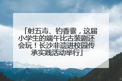 射五毒、钓香囊，这届小学生的端午比古装剧还会玩！长沙非遗进校园传承实践活动举行