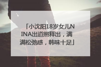 小沈阳18岁女儿NINA出道照释出，满满松弛感，韩味十足