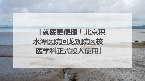 就医更便捷！北京积水潭医院回龙观院区核医学科正式投入使用