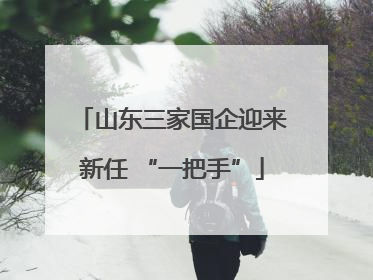 山东三家国企迎来新任 “一把手”