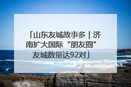 山东友城故事多｜济南扩大国际“朋友圈”友城数量达92对