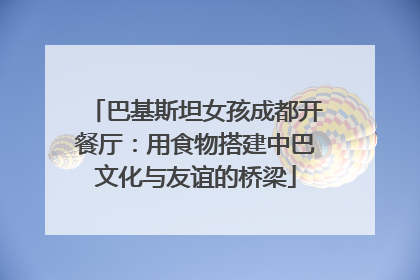 巴基斯坦女孩成都开餐厅：用食物搭建中巴文化与友谊的桥梁