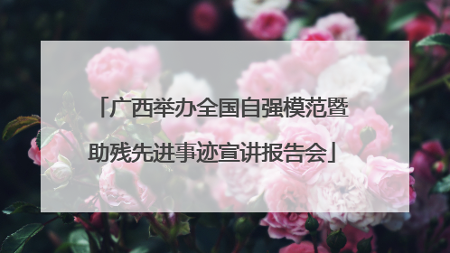 广西举办全国自强模范暨助残先进事迹宣讲报告会