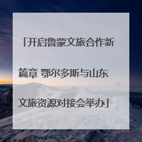 开启鲁蒙文旅合作新篇章 鄂尔多斯与山东文旅资源对接会举办