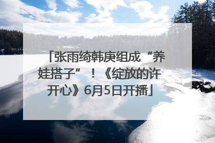 张雨绮韩庚组成“养娃搭子”！《绽放的许开心》6月5日开播