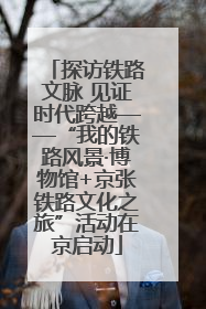 探访铁路文脉 见证时代跨越——“我的铁路风景·博物馆+京张铁路文化之旅”活动在京启动