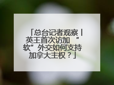 总台记者观察丨英王首次访加 “软”外交如何支持加拿大主权？