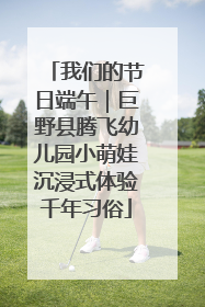 我们的节日端午｜巨野县腾飞幼儿园小萌娃沉浸式体验千年习俗