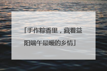 手作粽香里，藏着益阳端午最暖的乡情