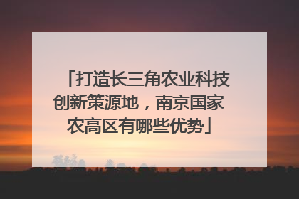 打造长三角农业科技创新策源地，南京国家农高区有哪些优势