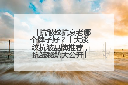 抗皱纹抗衰老哪个牌子好？十大淡纹抗皱品牌推荐，抗皱秘籍大公开