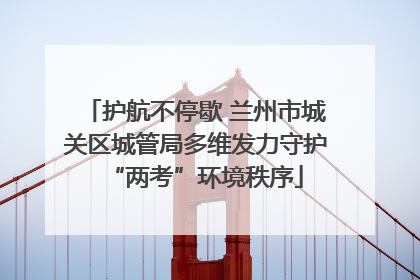 护航不停歇 兰州市城关区城管局多维发力守护“两考”环境秩序