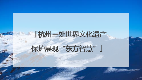 杭州三处世界文化遗产保护展现“东方智慧”