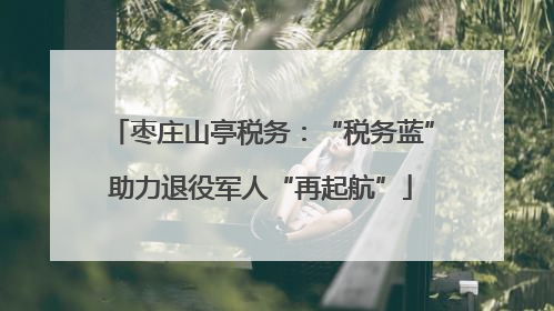 枣庄山亭税务：“税务蓝”助力退役军人“再起航”