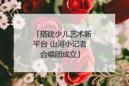 搭建少儿艺术新平台 山河小记者合唱团成立