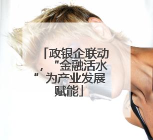 政银企联动，“金融活水”为产业发展赋能