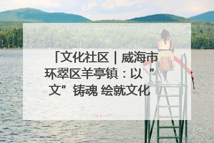 文化社区｜威海市环翠区羊亭镇：以“文”铸魂 绘就文化社区新画卷