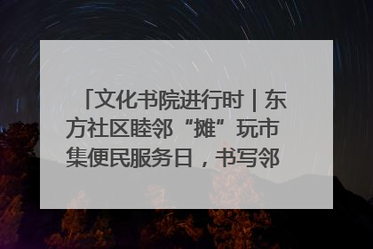 文化书院进行时｜东方社区睦邻“摊”玩市集便民服务日，书写邻里共生新篇章