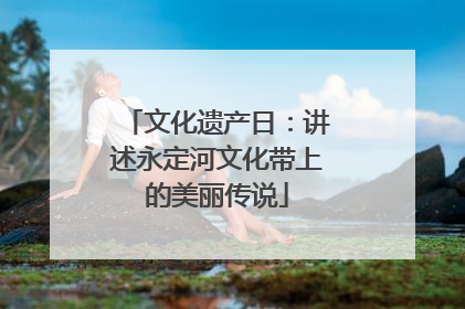 文化遗产日：讲述永定河文化带上的美丽传说
