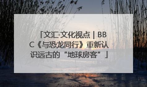 文汇·文化视点｜BBC《与恐龙同行》重新认识远古的“地球房客”