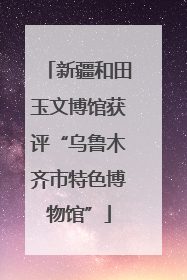 新疆和田玉文博馆获评“乌鲁木齐市特色博物馆”