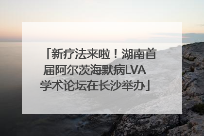 新疗法来啦！湖南首届阿尔茨海默病LVA学术论坛在长沙举办