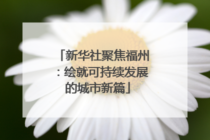 新华社聚焦福州：绘就可持续发展的城市新篇