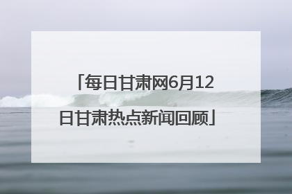 每日甘肃网6月12日甘肃热点新闻回顾