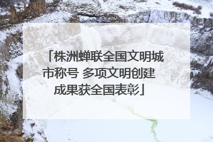 株洲蝉联全国文明城市称号 多项文明创建成果获全国表彰
