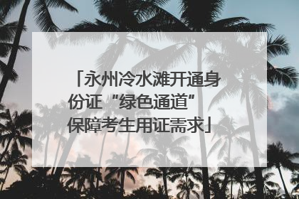 永州冷水滩开通身份证“绿色通道” 保障考生用证需求