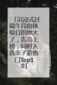 沉浸式过端午民俗体验目的地火了，青岛上榜，同时入选亲子游热门Top10