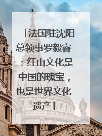 法国驻沈阳总领事罗毅睿：红山文化是中国的瑰宝，也是世界文化遗产
