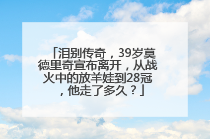 泪别传奇，39岁莫德里奇宣布离开，从战火中的放羊娃到28冠，他走了多久？