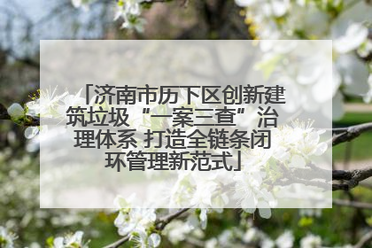 济南市历下区创新建筑垃圾“一案三查”治理体系 打造全链条闭环管理新范式