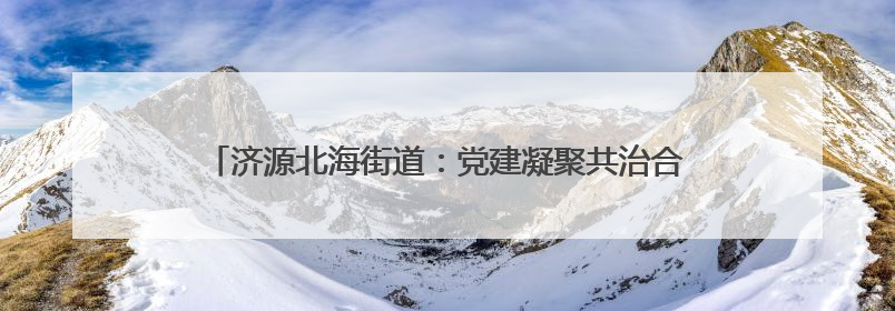 济源北海街道：党建凝聚共治合力 构建基层高效能治理新格局