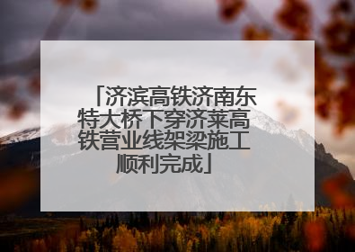 济滨高铁济南东特大桥下穿济莱高铁营业线架梁施工顺利完成