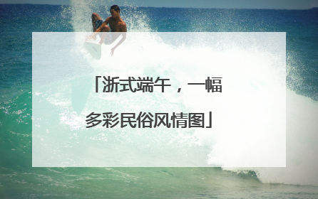 浙式端午，一幅多彩民俗风情图