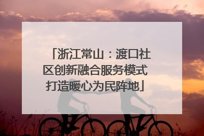 浙江常山：渡口社区创新融合服务模式打造暖心为民阵地