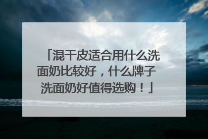 混干皮适合用什么洗面奶比较好，什么牌子洗面奶好值得选购！