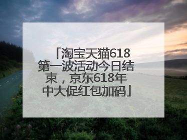 淘宝天猫618第一波活动今日结束，京东618年中大促红包加码