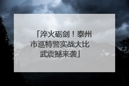 淬火砺剑！泰州市巡特警实战大比武震撼来袭