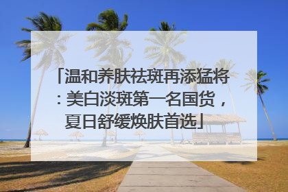 温和养肤祛斑再添猛将：美白淡斑第一名国货，夏日舒缓焕肤首选