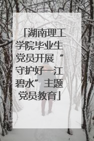 湖南理工学院毕业生党员开展“守护好一江碧水”主题党员教育