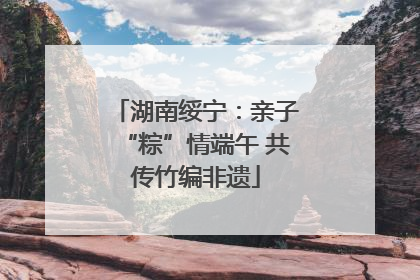 湖南绥宁：亲子“粽”情端午 共传竹编非遗