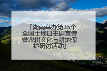 湖南举办第35个全国土地日主题宣传暨农耕文化与耕地保护研讨活动