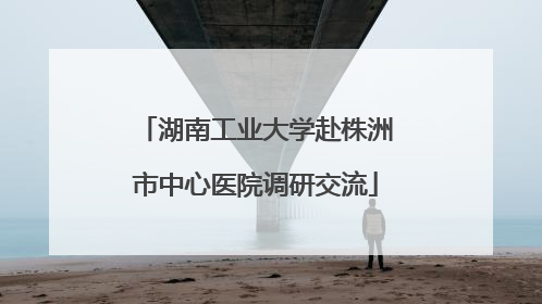 湖南工业大学赴株洲市中心医院调研交流