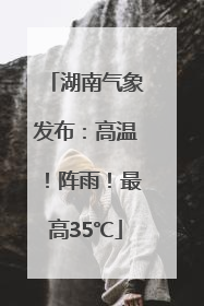 湖南气象发布：高温！阵雨！最高35℃