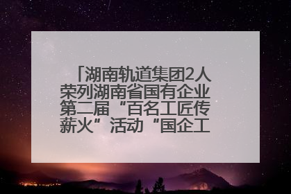湖南轨道集团2人荣列湖南省国有企业第二届“百名工匠传薪火”活动“国企工匠”人才宣传名单